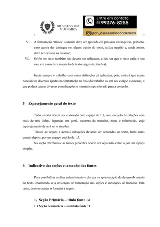 7
VI. A formatação “itálica” somente deve ser aplicada em palavras estrangeiras, portanto,
caso queira dar destaque em algum trecho do texto, utilize negrito e, ainda assim,
deve ser evitado ao máximo;
VII. Grifos no texto também não devem ser aplicados, a não ser que o texto exija o seu
uso, em casos de transcrição de texto original (citações).
Inicie sempre o trabalho com essas definições já aplicadas, pois, evitará que sejam
necessários diversos ajustes na formatação ao final do trabalho ou em seu estágio avançado, o
que poderá causar diversas complicações e tomará tempo elevado para a correção.
5 Espacejamento geral do texto
Todo o texto deverá ser elaborado com espaço de 1,5, com exceção de citações com
mais de três linhas, legendas em geral, natureza do trabalho, notas e referências, cujo
espacejamento deverá ser o simples.
Títulos de seções e demais subseções deverão ser separadas do texto, tanto antes
quanto depois, por um espaço padrão de 1,5.
Na seção referências, as fontes presentes devem ser separadas entre si por um espaço
simples.
6 Indicativo das seções e tamanho das fontes
Para possibilitar melhor entendimento e clareza na apresentação do desenvolvimento
do texto, recomenda-se a utilização de numeração nas seções e subseções do trabalho. Para
tanto, deve-se adotar o formato a seguir:
1. Seção Primária – título fonte 14
1.1 Seção Secundária – subtítulo fonte 12
 