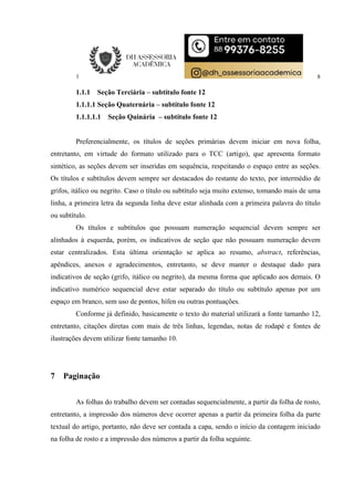 8
1.1.1 Seção Terciária – subtítulo fonte 12
1.1.1.1 Seção Quaternária – subtítulo fonte 12
1.1.1.1.1 Seção Quinária – subtítulo fonte 12
Preferencialmente, os títulos de seções primárias devem iniciar em nova folha,
entretanto, em virtude do formato utilizado para o TCC (artigo), que apresenta formato
sintético, as seções devem ser inseridas em sequência, respeitando o espaço entre as seções.
Os títulos e subtítulos devem sempre ser destacados do restante do texto, por intermédio de
grifos, itálico ou negrito. Caso o título ou subtítulo seja muito extenso, tomando mais de uma
linha, a primeira letra da segunda linha deve estar alinhada com a primeira palavra do título
ou subtítulo.
Os títulos e subtítulos que possuam numeração sequencial devem sempre ser
alinhados à esquerda, porém, os indicativos de seção que não possuam numeração devem
estar centralizados. Esta última orientação se aplica ao resumo, abstract, referências,
apêndices, anexos e agradecimentos, entretanto, se deve manter o destaque dado para
indicativos de seção (grifo, itálico ou negrito), da mesma forma que aplicado aos demais. O
indicativo numérico sequencial deve estar separado do título ou subtítulo apenas por um
espaço em branco, sem uso de pontos, hífen ou outras pontuações.
Conforme já definido, basicamente o texto do material utilizará a fonte tamanho 12,
entretanto, citações diretas com mais de três linhas, legendas, notas de rodapé e fontes de
ilustrações devem utilizar fonte tamanho 10.
7 Paginação
As folhas do trabalho devem ser contadas sequencialmente, a partir da folha de rosto,
entretanto, a impressão dos números deve ocorrer apenas a partir da primeira folha da parte
textual do artigo, portanto, não deve ser contada a capa, sendo o início da contagem iniciado
na folha de rosto e a impressão dos números a partir da folha seguinte.
 