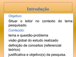 Introdução
    Objetivo:
    Situar o leitor no contexto do tema
    pesquisado.
    Conteúdo:
•   tema e questão-problema
•   visão global do estudo realizado
•   definição de conceitos (referencial
    teórico)
•   justificativa e objetivo(s) da pesquisa.
 
