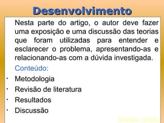 Desenvolvimento
    Nesta parte do artigo, o autor deve fazer
    uma exposição e uma discussão das teorias
    que foram utilizadas para entender e
    esclarecer o problema, apresentando-as e
    relacionando-as com a dúvida investigada.
    Conteúdo:
•   Metodologia
•   Revisão de literatura
•   Resultados
•   Discussão
                                 BARBA (2006)
 