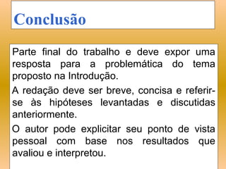Conclusão
Parte final do trabalho e deve expor uma
resposta para a problemática do tema
proposto na Introdução.
A redação deve ser breve, concisa e referir-
se às hipóteses levantadas e discutidas
anteriormente.
O autor pode explicitar seu ponto de vista
pessoal com base nos resultados que
avaliou e interpretou.
 