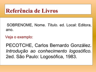 Referência de Livros

SOBRENOME, Nome. Título. ed. Local: Editora,
ano.
Veja o exemplo:

PECOTCHE, Carlos Bernardo González.
Introdução ao conhecimento logosófico.
2ed. São Paulo: Logosófica, 1983.
 