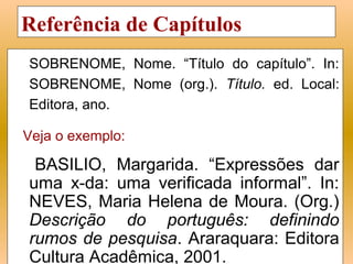 Referência de Capítulos
SOBRENOME, Nome. “Título do capítulo”. In:
SOBRENOME, Nome (org.). Título. ed. Local:
Editora, ano.

Veja o exemplo:

 BASILIO, Margarida. “Expressões dar
uma x-da: uma verificada informal”. In:
NEVES, Maria Helena de Moura. (Org.)
Descrição do português: definindo
rumos de pesquisa. Araraquara: Editora
Cultura Acadêmica, 2001.
 
