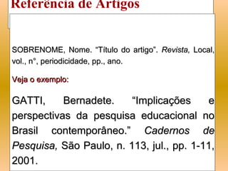 Referência de Artigos
de Revistas Científicas
SOBRENOME, Nome. “Título do artigo”. Revista, Local,
vol., n°, periodicidade, pp., ano.

Veja o exemplo:

GATTI,     Bernadete.    “Implicações     e
perspectivas da pesquisa educacional no
Brasil contemporâneo.” Cadernos de
Pesquisa, São Paulo, n. 113, jul., pp. 1-11,
2001.
 