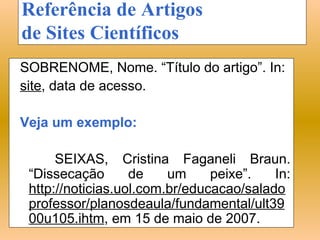 Referência de Artigos
de Sites Científicos
SOBRENOME, Nome. “Título do artigo”. In:
site, data de acesso.

Veja um exemplo:

      SEIXAS, Cristina Faganeli Braun.
 “Dissecação       de    um     peixe”.   In:
 http://noticias.uol.com.br/educacao/salado
 professor/planosdeaula/fundamental/ult39
 00u105.ihtm, em 15 de maio de 2007.
 