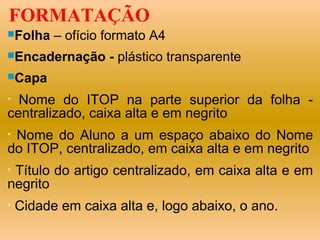 FORMATAÇÃO
Folha    – ofício formato A4
Encadernação      - plástico transparente
Capa

• Nome do ITOP na parte superior da folha -
centralizado, caixa alta e em negrito
•Nome do Aluno a um espaço abaixo do Nome
do ITOP, centralizado, em caixa alta e em negrito
•Título do artigo centralizado, em caixa alta e em
negrito
•   Cidade em caixa alta e, logo abaixo, o ano.
 