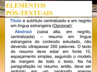 ELEMENTOS
PÓS-TEXTUAIS
 Título e subtítulo centralizado e em negrito
 em língua estrangeira (Opcional);
    Abstract (caixa alta, em negrito,
 centralizada) – resumo em língua
 estrangeira do conteúdo estudado, não
 devendo ultrapassar 250 palavras. O texto
 do resumo deve estar em fonte 10,
 espaçamento simples, seguindo o modelo
 de margem de todo o texto. Na há
 paragrafação no resumo, então, deve ser
 