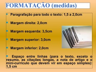 FORMATAÇÃO (medidas)
   Paragrafação para todo o texto: 1,5 a 2,0cm

   Margem direita: 2,0cm

   Margem esquerda: 3,5cm

   Margem superior: 3,0cm

   Margem inferior: 2,0cm

   Espaço entre linhas (para o texto, exceto o
resumo, as citações longas, a nota de artigo e o
mini-currículo que devem vir em espaço simples):
1,5 cm
 
