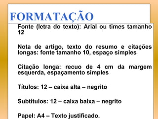 FORMATAÇÃO
Fonte (letra do texto): Arial ou times tamanho
12

Nota de artigo, texto do resumo e citações
longas: fonte tamanho 10, espaço simples

Citação longa: recuo de 4 cm da margem
esquerda, espaçamento simples

Títulos: 12 – caixa alta – negrito

Subtítulos: 12 – caixa baixa – negrito

Papel: A4 – Texto justificado.
 