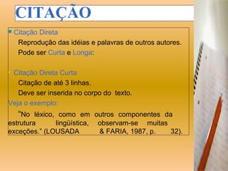 CITAÇÃO
   Citação Direta
     Reprodução das idéias e palavras de outros autores.
     Pode ser Curta e Longa:

•Citação Direta Curta
   Citação de até 3 linhas.
   Deve ser inserida no corpo do texto.
Veja o exemplo:
     “No léxico, como em outros componentes da
estrutura     lingüística,    observam-se muitas
exceções.” (LOUSADA           & FARIA, 1987, p.  32).
 