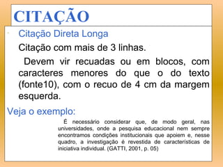 CITAÇÃO
•   Citação Direta Longa
    Citação com mais de 3 linhas.
      Devem vir recuadas ou em blocos, com
    caracteres menores do que o do texto
    (fonte10), com o recuo de 4 cm da margem
    esquerda.
Veja o exemplo:
               É necessário considerar que, de modo geral, nas
            universidades, onde a pesquisa educacional nem sempre
            encontramos condições institucionais que apoiem e, nesse
            quadro, a investigação é revestida de características de
            iniciativa individual. (GATTI, 2001, p. 05)
 