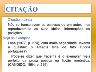 CITAÇÃO
   Citação Indireta
   Não se transcrevem as palavras de um autor, mas
   reproduzem-se as suas idéias, informações ou
   posições.
Veja os exemplos:
   Lapa (1977, p. 274), com muita sagacidade, levanta
   a questão: o Amadis teria de fato autoria
   portuguesa?
     Pode-se dizer que Iracema é o exemplar mais
   perfeito da prosa poética na ficção romântica.
   (CÂNDIDO, 1964, p. 219)
 