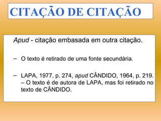 CITAÇÃO DE CITAÇÃO

Apud - citação embasada em outra citação.

– O texto é retirado de uma fonte secundária.

– LAPA, 1977, p. 274, apud CÂNDIDO, 1964, p. 219.
  – O texto é de autora de LAPA, mas foi retirado no
  texto de CÂNDIDO.
 