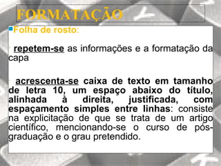 FORMATAÇÃO
Folha   de rosto:
•repetem-se as informações e a formatação da
capa

• acrescenta-se caixa de texto em tamanho
de letra 10, um espaço abaixo do título,
alinhada     à   direita,  justificada, com
espaçamento simples entre linhas: consiste
na explicitação de que se trata de um artigo
científico, mencionando-se o curso de pós-
graduação e o grau pretendido.
 