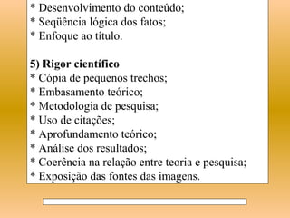* Desenvolvimento do conteúdo;
* Seqüência lógica dos fatos;
* Enfoque ao título.

5) Rigor científico
* Cópia de pequenos trechos;
* Embasamento teórico;
* Metodologia de pesquisa;
* Uso de citações;
* Aprofundamento teórico;
* Análise dos resultados;
* Coerência na relação entre teoria e pesquisa;
* Exposição das fontes das imagens.
 