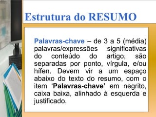 Estrutura do RESUMO

 Palavras-chave – de 3 a 5 (média)
 palavras/expressões significativas
 do conteúdo do artigo, são
 separadas por ponto, vírgula, e/ou
 hífen. Devem vir a um espaço
 abaixo do texto do resumo, com o
 item ‘Palavras-chave’ em negrito,
 caixa baixa, alinhado à esquerda e
 justificado.
 