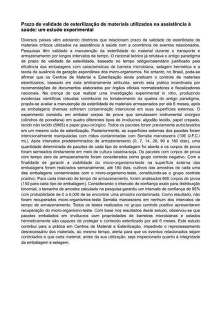 Prazo de validade de esterilização de materiais utilizados na assistência à
saúde: um estudo experimental
Diversos países vêm adotando diretrizes que relacionam prazo de validade de esterilidade de
materiais críticos utilizados na assistência à saúde com a ocorrência de eventos relacionados.
Pesquisas têm validado a manutenção da esterilidade do material durante o transporte e
armazenamento por longos intervalos de tempo. O racional teórico já refutava o antigo paradigma
de prazo de validade de esterilidade, baseado no tempo relógio/calendário justificado pela
eficiência das embalagens com características de barreira microbiana, selagem hermética e a
teoria da ausência de geração espontânea dos micro-organismos. No entanto, no Brasil, pode-se
afirmar que os Centros de Material e Esterilização ainda praticam o controle de materiais
esterilizados, baseado em data arbitrariamente atribuída, sendo esta prática incentivada por
recomendações de documentos elaborados por órgãos oficiais normatizadores e fiscalizadores
nacionais. Na crença de que realizar uma investigação experimental in vitro, produzindo
evidências científicas robustas contribuiria no fortalecimento da quebra do antigo paradigma,
propôs-se avaliar a manutenção da esterilidade de materiais armazenados por até 6 meses, após
as embalagens diversas sofrerem contaminação intencional em suas superfícies externas. O
experimento consistiu em embalar corpos de prova que simulassem instrumental cirúrgico
(cilindros de porcelana) em quatro diferentes tipos de invólucros: algodão tecido, papel crepado,
tecido não tecido (SMS) e papel grau-cirúrgico. Todos os pacotes foram previamente autoclavados
em um mesmo ciclo de esterilização. Posteriormente, as superfícies externas dos pacotes foram
intencionalmente manipuladas com mãos contaminadas com Serratia marcescens (106 U.F.C./
mL). Após intervalos predeterminados de armazenamento (0, 7, 14, 28, 90 e 180 dias), uma
quantidade determinada de pacotes de cada tipo de embalagem foi aberta e os corpos de prova
foram semeados diretamente em meio de cultura caseína-soja. Os pacotes com corpos de prova
com tempo zero de armazenamento foram considerados como grupo controle negativo. Com a
finalidade de garantir a viabilidade do micro-organismo-teste na superfície externa das
embalagens foram realizados semanalmente, até 180 dias, cultivos das amostras de cada uma
das embalagens contaminadas com o micro-organismo-teste, constituindo-se o grupo controle
positivo. Para cada intervalo de tempo de armazenamento, foram analisados 600 corpos de prova
(150 para cada tipo de embalagem). Considerando o intervalo de confiança exato para distribuição
binomial, o tamanho de amostra calculado na pesquisa garantiu um intervalo de confiança de 95%
com probabilidade de 0 a 0,006 de se encontrar uma amostra contaminada. Como resultado, não
foram recuperados micro-organismos-teste Serratia marcescens em nenhum dos intervalos de
tempo de armazenamento. Todos os testes realizados no grupo controle positivo apresentaram
recuperação do micro-organismo-teste. Com base nos resultados deste estudo, observou-se que
pacotes embalados em invólucros com propriedades de barreiras microbianas e selados
hermeticamente são capazes de proteger o conteúdo esterilizado por até 6 meses. Este estudo
contribui para a prática em Centros de Material e Esterilização, impedindo o reprocessamento
desnecessário dos materiais, ao mesmo tempo, alerta para que os eventos relacionados sejam
controlados e que cada material, antes da sua utilização, seja inspecionado quanto à integridade
da embalagem e selagem.
 