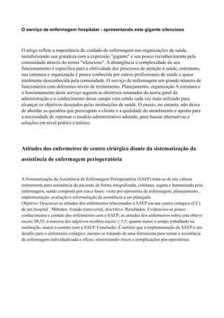O serviço de enfermagem hospitalar - apresentando este gigante silencioso
O artigo reflete a importância do cuidado de enfermagem nas organizações de saúde,
metaforizando sua grandeza com a expressão "gigante" e seu pouco reconhecimento pela
comunidade através do termo "silencioso". A abrangência e complexidade de seu
funcionamento é específica para a efetividade dos processos de atenção à saúde, entretanto,
sua estrutura e organização é pouco conhecida por outros profissionais de saúde e quase
totalmente desconhecida pela comunidade. O serviço de enfermagem um grande número de
funcionários com diferentes níveis de treinamento. Planejamento, organização A estrutura e
o funcionamento deste serviço seguem as diretrizes emanadas da teoria geral da
administração e o conhecimento desse campo vem sendo cada vez mais utilizado para
alcançar os objetivos desejados pelas instituições de saúde. O ensaio, no entanto, não deixa
de abordar as questões que preocupam o cliente e a qualidade do atendimento e aponta para
a necessidade de repensar o modelo administrativo adotado, para buscar alternativas e
soluções em nível prático e teórico.
Atitudes dos enfermeiros de centro cirúrgico diante da sistematização da
assistência de enfermagem perioperatória
A Sistematização da Assistência de Enfermagem Perioperatória (SAEP) trata-se de um valioso
instrumento para assistência do paciente de forma integralizada, contínua, segura e humanizada pela
enfermagem, sendo composta por cinco fases: visita pré-operatória de enfermagem, planejamento ,
implementação, avaliação e reformulação da assistência a ser planejada.
Objetivo: Descrever as atitudes dos enfermeiros relacionadas à SAEP em um centro cirúrgico (CC)
de um hospital . Métodos: Estudo transversal, descritivo. Resultados: Evidenciou-se pouco
conhecimento e contato dos enfermeiros com a SAEP; as atitudes dos enfermeiros sobre esta obteve
escore 89,55; a maioria dos adjetivos recebeu escore ≥ 5,5; quanto maior o tempo trabalhado na
instituição, maior o contato com a SAEP. Conclusão: É notório que a implementação da SAEP é um
desafio para o enfermeiro cirúrgico ,mesmo se tratando de uma ferramenta para tornar a assistência
de enfermagem individualizada e eficaz, minimizando riscos e complicações pós-operatórias.
 
