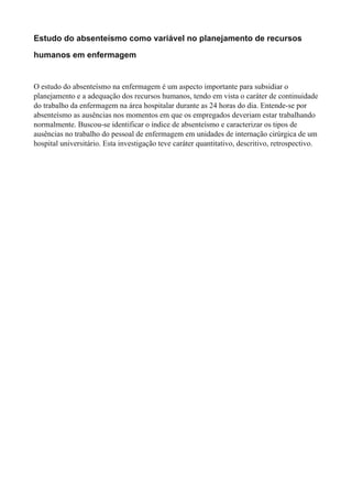 Estudo do absenteísmo como variável no planejamento de recursos
humanos em enfermagem
O estudo do absenteísmo na enfermagem é um aspecto importante para subsidiar o
planejamento e a adequação dos recursos humanos, tendo em vista o caráter de continuidade
do trabalho da enfermagem na área hospitalar durante as 24 horas do dia. Entende-se por
absenteísmo as ausências nos momentos em que os empregados deveriam estar trabalhando
normalmente. Buscou-se identificar o índice de absenteísmo e caracterizar os tipos de
ausências no trabalho do pessoal de enfermagem em unidades de internação cirúrgica de um
hospital universitário. Esta investigação teve caráter quantitativo, descritivo, retrospectivo.
 