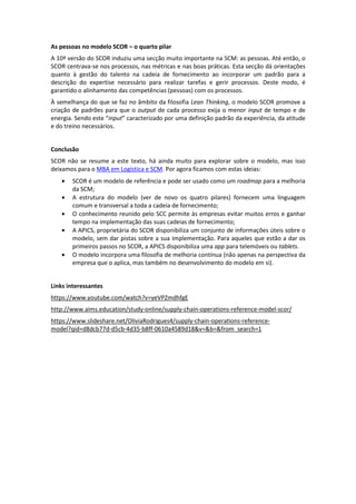 As pessoas no modelo SCOR – o quarto pilar
A 10ª versão do SCOR induziu uma secção muito importante na SCM: as pessoas. Até então, o
SCOR centrava-se nos processos, nas métricas e nas boas práticas. Esta secção dá orientações
quanto à gestão do talento na cadeia de fornecimento ao incorporar um padrão para a
descrição do expertise necessário para realizar tarefas e gerir processos. Deste modo, é
garantido o alinhamento das competências (pessoas) com os processos.
À semelhança do que se faz no âmbito da filosofia Lean Thinking, o modelo SCOR promove a
criação de padrões para que o output de cada processo exija o menor input de tempo e de
energia. Sendo este “input” caracterizado por uma definição padrão da experiência, da atitude
e do treino necessários.
Conclusão
SCOR não se resume a este texto, há ainda muito para explorar sobre o modelo, mas isso
deixamos para o MBA em Logística e SCM. Por agora ficamos com estas ideias:
• SCOR é um modelo de referência e pode ser usado como um roadmap para a melhoria
da SCM;
• A estrutura do modelo (ver de novo os quatro pilares) fornecem uma linguagem
comum e transversal a toda a cadeia de fornecimento;
• O conhecimento reunido pelo SCC permite às empresas evitar muitos erros e ganhar
tempo na implementação das suas cadeias de fornecimento;
• A APICS, proprietária do SCOR disponibiliza um conjunto de informações úteis sobre o
modelo, sem dar pistas sobre a sua implementação. Para aqueles que estão a dar os
primeiros passos no SCOR, a APICS disponibiliza uma app para telemóveis ou tablets.
• O modelo incorpora uma filosofia de melhoria contínua (não apenas na perspectiva da
empresa que o aplica, mas também no desenvolvimento do modelo em si).
Links interessantes
https://www.youtube.com/watch?v=yeVPZmdhfgE
http://www.aims.education/study-online/supply-chain-operations-reference-model-scor/
https://www.slideshare.net/OliviaRodrigues4/supply-chain-operations-reference-
model?qid=d8dcb77d-d5cb-4d35-b8ff-0610a4589d18&v=&b=&from_search=1
 