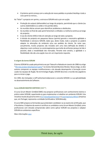 • O próximo sprint começa com a selecção de novos pedidos no product backlog e todo o
ciclo sprint se reinicia…
Ao “fatiar” o projecto em sprints, a estrutura SCRUM está a por em acção:
• Produção de outputs (deliverables) ao longo do projecto, permitindo que o cliente (ou
outros stakeholders) os valide e tire partido deles;
• As reuniões diárias servem para identificar problemas e obstáculos;
• As reuniões no final de cada sprint fomentam a reflexão e a melhoria contínua ao longo
do projecto;
• A voz do cliente (VOC) é tida em atenção ao longo de todo o projecto;
• A divisão do projecto em pequenos blocos (sprints) garante a necessária agilidade e
flexibilidade à estrutura SCRUM, dado que, deste modo, todo o projecto se poderá
adaptar às alterações do ambiente e/ou aos pedidos do cliente. De notar que,
actualmente, muitos projectos são iniciados sem uma clara definição do âmbito e
objectivo e sem conhecer os constrangimentos que terão de enfrentar porque tal não é
possível, dada a instabilidade dos mercados. Perante este cenário, a agilidade e a
flexibilidade não são uma opção mas sim um importante requisito.
A origem do termo SCRUM
O termo SCRUM foi usado pela primeira vez por Takeuchi e Nokada em Janeiro de 1986 no artigo
“The new product development game” na revista Harvard Business Review. Nesse artigo, os dois
autores comparam as equipas multifuncionais e de elevado desempenho à formação scrum
usada nas equipas de Rugby. Na terminologia Rugby, SCRUM descreve a reunião dos jogadores
para re-iniciar o jogo.
Em 1995, Ken Schwaber e Jeff Sutherland elaboraram o conceito SCRUM e a sua aplicabilidade
no desenvolvimento de Software.
Curso SCRUM MASTER CERTIFIED (SMC™)
O curso Scrum Master Certified (SMC) visa preparar profissionais com conhecimento teórico e
prático sobre SCRUM, capacitando-os para implementar e trabalhar em ambiente SCRUM. Esta
iniciativa resulta da parceria entre a CLT Valuebased Services e a Learning Every Where (empresa
que, em Portugal, representa a entidade Certificadora: SCRUMstudy).
O curso SMC prepara os formandos que pretendam candidatar-se ao exame de certificação, que
é facultativo. O objetivo do exame é certificar os candidatos como Scrum Master Certified, como
profissionais com elevada compreensão sobre como aplicar SCRUM nos projectos e adaptar
SCRUM em ambientes específicos.
Mais informações aqui.
Think lean, be agile
 