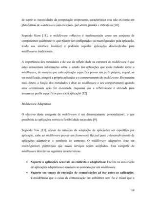 10
de suprir as necessidades da computação onipresente, característica essa não existente em
plataformas de middleware convencionais, por serem grandes e inflexíveis [10].
Segundo Korn [11], o middleware reflexivo é implementado como um conjunto de
componentes colaborativos que podem ser configurados ou reconfigurados pela aplicação,
tendo sua interface imutável e podendo suportar aplicações desenvolvidas para
middlewares tradicionais.
A importância dos metadados e do uso da refletividade na estrutura do middleware é que
estes armazenam informações sobre o estado das aplicações que estão rodando sobre o
middleware, de maneira que cada aplicação específica possui um perfil próprio, o qual, ao
ser modificado, atingirá a própria aplicação e o comportamento do middleware. De maneira
mais direta, a função dos metadados é ditar ao middleware o seu comportamento quando
uma determinada ação for executada, enquanto que a refletividade é utilizada para
armazenar perfis específicos para cada aplicação [12].
Middleware Adaptativo
O objetivo desta categoria de middleware é ser dinamicamente personalizável, o que
possibilita às aplicações móveis a flexibilidade necessária [9].
Segundo Yau [13], apesar da natureza da adaptação de aplicações ser específica por
aplicação, cabe ao middleware prover um framework flexível para o desenvolvimento de
aplicações adaptativas e sensíveis ao contexto. O middleware adaptativo deve ser
reconfigurável, permitindo que novos serviços sejam acoplados. Esta categoria de
middleware deve ter as seguintes características:
• Suporte a aplicações sensíveis ao contexto e adaptativas: Facilita na construção
de aplicações adaptativas e sensíveis ao contexto por um middleware.
• Suporte em tempo de execução de comunicações ad hoc entre as aplicações:
Considerando que o custo da comunicação em ambientes sem fio é maior que o
 