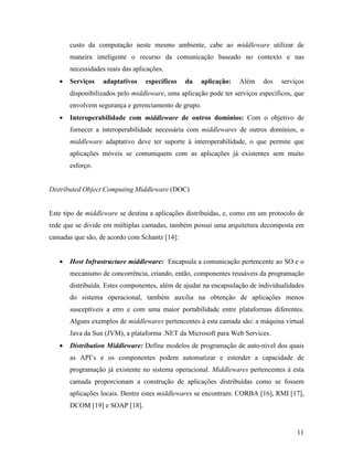 11
custo da computação neste mesmo ambiente, cabe ao middleware utilizar de
maneira inteligente o recurso da comunicação baseado no contexto e nas
necessidades reais das aplicações.
• Serviços adaptativos específicos da aplicação: Além dos serviços
disponibilizados pelo middleware, uma aplicação pode ter serviços específicos, que
envolvem segurança e gerenciamento de grupo.
• Interoperabilidade com middleware de outros domínios: Com o objetivo de
fornecer a interoperabilidade necessária com middlewares de outros domínios, o
middleware adaptativo deve ter suporte à interoperabilidade, o que permite que
aplicações móveis se comuniquem com as aplicações já existentes sem muito
esforço.
Distributed Object Computing Middleware (DOC)
Este tipo de middleware se destina a aplicações distribuídas, e, como em um protocolo de
rede que se divide em múltiplas camadas, também possui uma arquitetura decomposta em
camadas que são, de acordo com Schantz [14]:
• Host Infrastructure middleware: Encapsula a comunicação pertencente ao SO e o
mecanismo de concorrência, criando, então, componentes reusáveis da programação
distribuída. Estes componentes, além de ajudar na encapsulação de individualidades
do sistema operacional, também auxilia na obtenção de aplicações menos
susceptíveis a erro e com uma maior portabilidade entre plataformas diferentes.
Alguns exemplos de middlewares pertencentes à esta camada são: a máquina virtual
Java da Sun (JVM), a plataforma .NET da Microsoft para Web Services.
• Distribution Middleware: Define modelos de programação de auto-nível dos quais
as API’s e os componentes podem automatizar e estender a capacidade de
programação já existente no sistema operacional. Middlewares pertencentes à esta
camada proporcionam a construção de aplicações distribuídas como se fossem
aplicações locais. Dentre estes middlewares se encontram: CORBA [16], RMI [17],
DCOM [19] e SOAP [18].
 