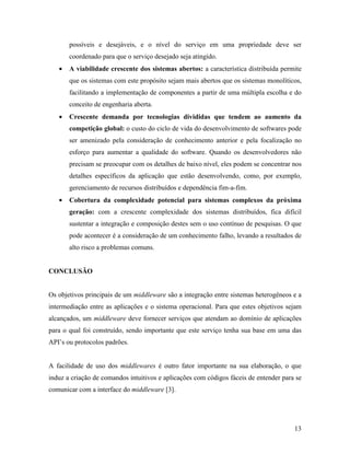 13
possíveis e desejáveis, e o nível do serviço em uma propriedade deve ser
coordenado para que o serviço desejado seja atingido.
• A viabilidade crescente dos sistemas abertos: a característica distribuída permite
que os sistemas com este propósito sejam mais abertos que os sistemas monolíticos,
facilitando a implementação de componentes a partir de uma múltipla escolha e do
conceito de engenharia aberta.
• Crescente demanda por tecnologias divididas que tendem ao aumento da
competição global: o custo do ciclo de vida do desenvolvimento de softwares pode
ser amenizado pela consideração de conhecimento anterior e pela focalização no
esforço para aumentar a qualidade do software. Quando os desenvolvedores não
precisam se preocupar com os detalhes de baixo nível, eles podem se concentrar nos
detalhes específicos da aplicação que estão desenvolvendo, como, por exemplo,
gerenciamento de recursos distribuídos e dependência fim-a-fim.
• Cobertura da complexidade potencial para sistemas complexos da próxima
geração: com a crescente complexidade dos sistemas distribuídos, fica difícil
sustentar a integração e composição destes sem o uso contínuo de pesquisas. O que
pode acontecer é a consideração de um conhecimento falho, levando a resultados de
alto risco a problemas comuns.
CONCLUSÃO
Os objetivos principais de um middleware são a integração entre sistemas heterogêneos e a
intermediação entre as aplicações e o sistema operacional. Para que estes objetivos sejam
alcançados, um middleware deve fornecer serviços que atendam ao domínio de aplicações
para o qual foi construído, sendo importante que este serviço tenha sua base em uma das
API’s ou protocolos padrões.
A facilidade de uso dos middlewares é outro fator importante na sua elaboração, o que
induz a criação de comandos intuitivos e aplicações com códigos fáceis de entender para se
comunicar com a interface do middleware [3].
 