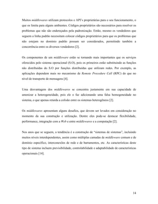 14
Muitos middlewares utilizam protocolos e API’s proprietárias para o seu funcionamento, o
que os limita para alguns ambientes. Códigos proprietários são necessários para resolver os
problemas que não são endereçados pela padronização. Então, mesmo os vendedores que
seguem a linha padrão necessitam colocar códigos proprietários para que os problemas que
não estejam no domínio padrão possam ser considerados, permitindo também a
concorrência entre os diversos vendedores [2].
Os componentes de um middleware estão se tornando mais importantes que os serviços
oferecidos pelo sistema operacional (S.O), pois os primeiros estão substituindo as funções
não distribuídas do S.O por funções distribuídas que utilizam redes. Por exemplo, as
aplicações dependem mais no mecanismo de Remote Procedure Call (RPC) do que no
nível de transporte de mensagens [4].
Uma desvantagem dos middlewares se concentra justamente em sua capacidade de
amenizar a heterogeneidade, pois ele o faz adicionando uma falsa homogeneidade no
sistema, o que apenas retarda a colisão entre os sistemas heterogêneos [2].
Os middlewares apresentam alguns desafios, que devem ser levados em consideração no
momento da sua construção e utilização. Dentre eles pode-se destacar flexibilidade,
performance, integração com a Web e entre middlewares e a computação [2].
Nos anos que se seguem, a tendência é a construção de “sistemas de sistemas”, incluindo
muitos níveis interdependentes, assim como múltiplas camadas de middleware comum e de
domínio específico, interconexões de rede e de barramentos, etc. As características deste
tipo de sistema incluem previsibilidade, controlabilidade e adaptabilidade de características
operacionais [14].
 