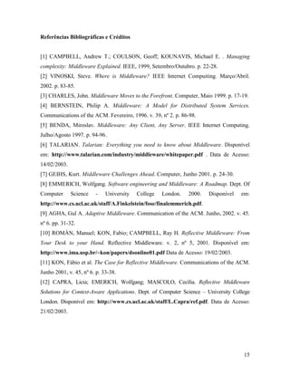 15
Referências Bibliográficas e Créditos
[1] CAMPBELL, Andrew T.; COULSON, Geoff; KOUNAVIS, Michael E. . Managing
complexity: Middleware Explained. IEEE, 1999, Setembro/Outubro. p. 22-28.
[2] VINOSKI, Steve. Where is Middleware? IEEE Internet Compuiting. Março/Abril.
2002. p. 83-85.
[3] CHARLES, John. Middleware Moves to the Forefront. Computer, Maio 1999. p. 17-19.
[4] BERNSTEIN, Philip A. Middleware: A Model for Distributed System Services.
Communications of the ACM. Fevereiro, 1996. v. 39, nº 2. p. 86-98.
[5] BENDA, Miroslav. Middleware: Any Client, Any Server. IEEE Internet Computing.
Julho/Agosto 1997. p. 94-96.
[6] TALARIAN. Talarian: Everything you need to know about Middleware. Disponível
em: http://www.talarian.com/industry/middleware/whitepaper.pdf . Data de Acesso:
14/02/2003.
[7] GEIHS, Kurt. Middleware Challenges Ahead. Computer, Junho 2001. p. 24-30.
[8] EMMERICH, Wolfgang. Software engineering and Middleware: A Roadmap. Dept. Of
Computer Science - University College London. 2000. Disponível em:
http://www.cs.ucl.ac.uk/staff/A.Finkelstein/fose/finalemmerich.pdf.
[9] AGHA, Gul A. Adaptive Middleware. Communication of the ACM. Junho, 2002. v. 45.
nº 6. pp. 31-32.
[10] ROMÁN, Manuel; KON, Fabio; CAMPBELL, Ray H. Reflective Middleware: From
Your Desk to your Hand. Reflective Middleware. v. 2, nº 5, 2001. Disponível em:
http://www.ima.usp.br/~kon/papers/dsonline01.pdf Data de Acesso: 19/02/2003.
[11] KON, Fábio et al. The Case for Reflective Middleware. Communications of the ACM.
Junho 2001, v. 45, nº 6. p. 33-38.
[12] CAPRA, Licia; EMERICH, Wolfgang; MASCOLO, Cecília. Reflective Middleware
Solutions for Context-Aware Applications. Dept. of Computer Science – University College
London. Disponível em: http://www.cs.ucl.ac.uk/staff/L.Capra/ref.pdf. Data de Acesso:
21/02/2003.
 