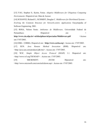 16
[13] YAU, Stephen S.; Karim, Fariaz. Adaptive Middleware for Ubiquitous Computing
Environments. Disponível em: Data de Acesso:
[14] SCHANTZ, Richard E.; SCHMIDT, Douglas C. Middleware for Distributed Systems –
Evolving the Commom Structure for Network-centric Applications Encyclopedia of
Software Engineering. 2001.
[15] ROSA, Nelson Souto. Ambientes de Middleware. Universidade Federal de
Pernambuco. Disponível em: <
http://www.cin.ufpe.br/~sd/disciplinas/sd/pos/aulas/Middleware.pdf >Acesso
em:17/07/2003.
[16] OMG. CORBA. Disponível em: <http://www.corba.org>. Acesso em: 17/07/2003.
[17] SUN. Java Remote Method Invocation (RMI). Disponível em:
<http://java.sun.com/products/jdk/rmi/>. Acesso em: 17/07/2003.
[18] W3C. Simple Object Access Protocol (SOAP) 1.1. Disponível em:
<http://www.w3.org/TR/SOAP/> . Acesso em: 17/07/2003.
[19] MICROSOFT. DCOM. Diposnível em:
<http://www.microsoft.com/com/tech/dcom.asp>. Acesso em: 17/07/2003.
 