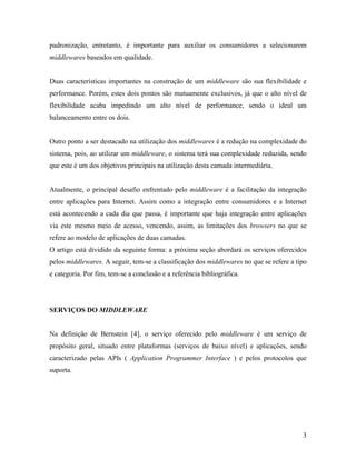 3
padronização, entretanto, é importante para auxiliar os consumidores a selecionarem
middlewares baseados em qualidade.
Duas características importantes na construção de um middleware são sua flexibilidade e
performance. Porém, estes dois pontos são mutuamente exclusivos, já que o alto nível de
flexibilidade acaba impedindo um alto nível de performance, sendo o ideal um
balanceamento entre os dois.
Outro ponto a ser destacado na utilização dos middlewares é a redução na complexidade do
sistema, pois, ao utilizar um middleware, o sistema terá sua complexidade reduzida, sendo
que este é um dos objetivos principais na utilização desta camada intermediária.
Atualmente, o principal desafio enfrentado pelo middleware é a facilitação da integração
entre aplicações para Internet. Assim como a integração entre consumidores e a Internet
está acontecendo a cada dia que passa, é importante que haja integração entre aplicações
via este mesmo meio de acesso, vencendo, assim, as limitações dos browsers no que se
refere ao modelo de aplicações de duas camadas.
O artigo está dividido da seguinte forma: a próxima seção abordará os serviços oferecidos
pelos middlewares. A seguir, tem-se a classificação dos middlewares no que se refere a tipo
e categoria. Por fim, tem-se a conclusão e a referência bibliográfica.
SERVIÇOS DO MIDDLEWARE
Na definição de Bernstein [4], o serviço oferecido pelo middleware é um serviço de
propósito geral, situado entre plataformas (serviços de baixo nível) e aplicações, sendo
caracterizado pelas APIs ( Application Programmer Interface ) e pelos protocolos que
suporta.
 