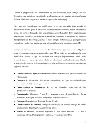 4
Devido às propriedades dos componentes de um middleware, seus serviços não são
dependentes de plataforma ou aplicação, sendo genéricos entre as diversas aplicações dos
diversos fabricantes, suportando interfaces e protocolos padrões [4].
Para que seja considerado um middleware, o serviço oferecido deve atender às
necessidades de uma gama de aplicações de um determinado domínio, não se concentrando
apenas em serviços fornecidos para uma aplicação específica, além de ter implementação
independente de plataforma. Esta independência de plataforma é conseguida no momento
da implementação dos serviços, quando se busca atingir a portabilidade, o que significa que
o middleware poderá ser transferido para outra plataforma com o mínimo esforço [4].
Um serviço fornecido por um middleware deve dar suporte a pelo menos uma API padrão,
sendo considerado transparente em relação a esta API se puder ser acessado por ela sem a
modificá-la. Porém, o que se encontra são serviços implementados sobre API’s
proprietárias ou protocolos que ainda não foram oficialmente publicados, fato que dificulta
a padronização entre os diferentes vendedores. Os middlewares comumente fornecem os
seguintes serviços:
• Gerenciamento de Apresentação: Gerenciamento de formulários, gráficos, impressora
e hipermídia.
• Computação: Ordenação, dispositivos matemáticos, serviços internacionalizáveis,
conversores de dados e serviço de tempo.
• Gerenciamento de informação: Servidor de diretórios, gerenciador de log,
gerenciador de arquivos.
• Comunicação: Mensagens Peer-to-Peer, chamada remota de procedimento, fila de
mensagens, mensagem eletrônica e exportação eletrônica de dados.
• Controle: Gerenciamento de transações, de threads.
• Gerenciamento do Sistema: Serviço de notificação de eventos, serviço de contas,
gerenciamento de configuração, detector de falhas.
• Sistema de entrega: Um padrão proposto é o Java Virtual Machine (JVM) para o
sistema de entrega. Outro exemplo é o Remote Procedure Call (RPC).
 