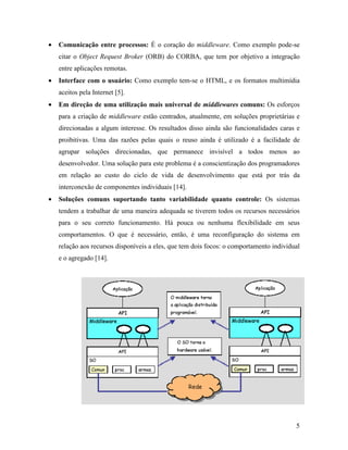 5
• Comunicação entre processos: É o coração do middleware. Como exemplo pode-se
citar o Object Request Broker (ORB) do CORBA, que tem por objetivo a integração
entre aplicações remotas.
• Interface com o usuário: Como exemplo tem-se o HTML, e os formatos multimídia
aceitos pela Internet [5].
• Em direção de uma utilização mais universal de middlewares comuns: Os esforços
para a criação de middleware estão centrados, atualmente, em soluções proprietárias e
direcionadas a algum interesse. Os resultados disso ainda são funcionalidades caras e
proibitivas. Uma das razões pelas quais o reuso ainda é utilizado é a facilidade de
agrupar soluções direcionadas, que permanece invisível a todos menos ao
desenvolvedor. Uma solução para este problema é a conscientização dos programadores
em relação ao custo do ciclo de vida de desenvolvimento que está por trás da
interconexão de componentes individuais [14].
• Soluções comuns suportando tanto variabilidade quanto controle: Os sistemas
tendem a trabalhar de uma maneira adequada se tiverem todos os recursos necessários
para o seu correto funcionamento. Há pouca ou nenhuma flexibilidade em seus
comportamentos. O que é necessário, então, é uma reconfiguração do sistema em
relação aos recursos disponíveis a eles, que tem dois focos: o comportamento individual
e o agregado [14].
 