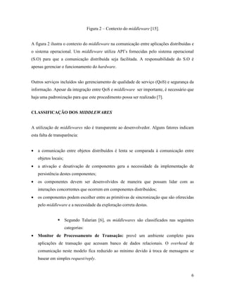 6
Figura 2 – Contexto do middleware [15].
A figura 2 ilustra o contexto do middleware na comunicação entre aplicações distribuídas e
o sistema operacional. Um middleware utiliza API’s fornecidas pelo sistema operacional
(S.O) para que a comunicação distribuída seja facilitada. A responsabilidade do S.O é
apenas gerenciar o funcionamento do hardware.
Outros serviços incluídos são gerenciamento de qualidade de serviço (QoS) e segurança da
informação. Apesar da integração entre QoS e middleware ser importante, é necessário que
haja uma padronização para que este procedimento possa ser realizado [7].
CLASSIFICAÇÃO DOS MIDDLEWARES
A utilização de middlewares não é transparente ao desenvolvedor. Alguns fatores indicam
esta falta de transparência:
• a comunicação entre objetos distribuídos é lenta se comparada à comunicação entre
objetos locais;
• a ativação e desativação de componentes gera a necessidade da implementação de
persistência destes componentes;
• os componentes devem ser desenvolvidos de maneira que possam lidar com as
interações concorrentes que ocorrem em componentes distribuídos;
• os componentes podem escolher entre as primitivas de sincronização que são oferecidas
pelo middleware e a necessidade da exploração correta destas.
Segundo Talarian [6], os middlewares são classificados nas seguintes
categorias:
• Monitor de Processamento de Transação: provê um ambiente completo para
aplicações de transação que acessam banco de dados relacionais. O overhead de
comunicação neste modelo fica reduzido ao mínimo devido à troca de mensagens se
basear em simples request/reply.
 
