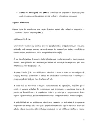 9
• Serviço de mensagem Java (JMS): Especifica um conjunto de interfaces pelas
quais programas em Java podem acessar softwares orientados a mensagem.
Tipos de middleware
Alguns tipos de middleware que serão descritos abaixo são: reflexivo, adaptativo e
Distributed Object Computing (DOC).
Middleware Reflexivo
Um reflective middleware utiliza o conceito de refletividade computacional, ou seja, uma
aplicação pode acessar algumas partes do estado do sistema logo abaixo e modificá-lo
dinamicamente, modificando, então, sua própria semântica [9].
O uso da refletividade de maneira indisciplinada pode resultar em quebras inesperadas do
sistema, principalmente se a modificação resulta em mudanças incompatíveis para uma
determinada parte da aplicação [9].
Segundo Román [10], um middleware reflexivo explora o protocolo meta-objeto de
Gregory Kiczales, combinado às idéias de refletividade computacional e orientação a
objetos, sendo dividido em base-level e metalevel..
A idéia base do base-level é atingir a funcionalidade das aplicações, enquanto que o
metalevel designa colações de componentes que constituem a arquitetura interna da
plataforma do middleware. A propriedade refletiva permite que o comportamento destes
objetos seja monitorado, possibilitando mudanças no comportamento do middleware [10].
A aplicabilidade de um middleware reflexivo se concentra em aplicações de computação
onipresente em tempo real, visto que a própria natureza deste tipo de aplicação difere em
relação à das já existentes. A flexibilidade introduzida por um middleware reflexivo é capaz
 