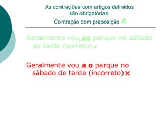 As contraç ões com artigos definidos
              são obrigatórias.
        Contração com preposição A


Geralmente vou ao parque no sábado
 de tarde (correto)

Geralmente vou a o parque no
 sábado de tarde (incorreto)
 