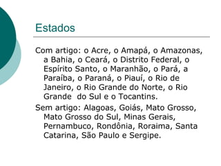 Estados
Com artigo: o Acre, o Amapá, o Amazonas,
  a Bahia, o Ceará, o Distrito Federal, o
  Espírito Santo, o Maranhão, o Pará, a
  Paraíba, o Paraná, o Piauí, o Rio de
  Janeiro, o Rio Grande do Norte, o Rio
  Grande do Sul e o Tocantins.
Sem artigo: Alagoas, Goiás, Mato Grosso,
  Mato Grosso do Sul, Minas Gerais,
  Pernambuco, Rondônia, Roraima, Santa
  Catarina, São Paulo e Sergipe.
 