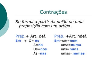 Contrações
Se forma a partir da união de uma
 preposição com um artigo.

Prep.+ Art. def.   Prep. +Art.indef.
Em   + O= no       Em+um=num
         A=na         uma=numa
         Os=nos       uns=nuns
         As=nas       umas=numas
 