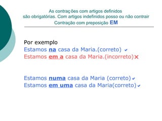 As contraç ões com artigos definidos
são obrigatórias. Com artigos indefinidos posso ou não contrair
                Contração com preposição EM



Por exemplo
Estamos na casa da Maria.(correto) 
Estamos em a casa da Maria.(incorreto)


Estamos numa casa da Maria (correto)
Estamos em uma casa da Maria(correto)
 