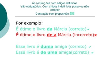 As contraç ões com artigos definidos
  são obrigatórias. Com artigos indefinidos posso ou não
                         contrair
              Contração com preposição DE


Por exemplo:
É ótimo o livro da Márcia (correto)
É ótimo o livro de a Márcia (incorreto)x

Esse livro é duma amiga (correto) 
Esse livro é de uma amiga(correto) 
 