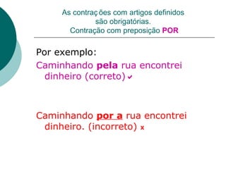 As contraç ões com artigos definidos
              são obrigatórias.
       Contração com preposição POR

Por exemplo:
Caminhando pela rua encontrei
  dinheiro (correto)



Caminhando por a rua encontrei
 dinheiro. (incorreto) X
 