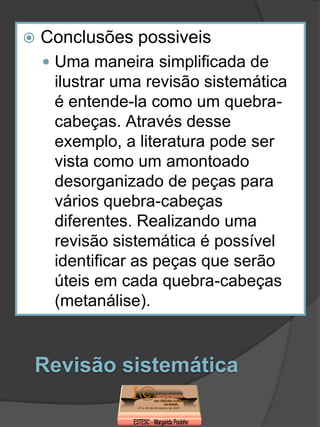    Conclusões possiveis
     Uma maneira simplificada de
     ilustrar uma revisão sistemática
     é entende-la como um quebra-
     cabeças. Através desse
     exemplo, a literatura pode ser
     vista como um amontoado
     desorganizado de peças para
     vários quebra-cabeças
     diferentes. Realizando uma
     revisão sistemática é possível
     identificar as peças que serão
     úteis em cada quebra-cabeças
     (metanálise).


Revisão sistemática
 