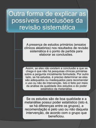 Outra forma de explicar as
 possíveis conclusões da
   revisão sistemática

       A presença de estudos primários (ensaios
     clínicos aleatórios) nos resultados de revisão
          sistemática é o ponto de partida para
                 elaborar as conclusões.



      Assim, se eles não existem a conclusão a que se
      chega é que não há pesquisas clínicas primárias
     sobre a pergunta inicialmente formulada. Por outro
      lado, se há estudos, é preciso determinar se eles
     são adequados ou inadequados para recomendar
      o uso ou não da intervenção. Isto é feito por meio
       da análise da qualidade dos estudos e do poder
                  estatístico da metanálise.


      Se os estudos são de boa qualidade e a
     metanálise possui poder estatístico (isto é,
         se há diferenças entre os grupos), a
     recomendação é pelo uso ou não daquela
      intervenção, de acordo com o grupo que
                      beneficiou.
 