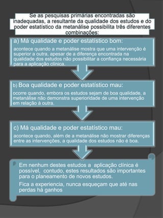 a) Má qualidade e poder estatístico bom:
acontece quando a metanálise mostra que uma intervenção é
superior a outra, apesar de a diferença encontrada na
qualidade dos estudos não possibilitar a confiança necessária
para a aplicação clínica.



b) Boa   qualidade e poder estatístico mau:
ocorre quando, embora os estudos sejam de boa qualidade, a
metanálise não demonstra superioridade de uma intervenção
em relação à outra.




c) Má qualidade e poder estatístico mau:
acontece quando, além de a metanálise não mostrar diferenças
entre as intervenções, a qualidade dos estudos não é boa.




  Em nenhum destes estudos a aplicação clínica é
  possível, contudo, estes resultados são importantes
  para o planeamento de novos estudos.
  Fica a experiencia, nunca esqueçam que até nas
  perdas há ganhos
 