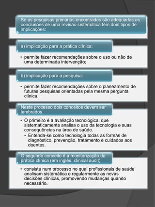Se as pesquisas primárias encontradas são adequadas as
conclusões de uma revisão sistemática têm dois tipos de
implicações:


a) implicação para a prática clínica:

• permite fazer recomendações sobre o uso ou não de
  uma determinada intervenção;

b) implicação para a pesquisa:

• permite fazer recomendações sobre o planeamento de
  futuras pesquisas orientadas pela mesma pergunta
  clínica.

Neste processo dois conceitos devem ser
lembrados.
• O primeiro é a avaliação tecnológica, que
  sistematicamente analisa o uso da tecnologia e suas
  consequências na área de saúde.
  • Entenda-se como tecnologia todas as formas de
    diagnóstico, prevenção, tratamento e cuidados aos
    doentes.

O segundo conceito é a monitorização da
prática clínica (em inglês, clinical audit)
• consiste num processo no qual profissionais de saúde
  analisam sistemática e regularmente as novas
  decisões clínicas, promovendo mudanças quando
  necessário.
 