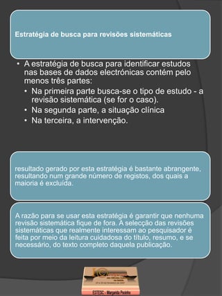 Estratégia de busca para revisões sistemáticas



• A estratégia de busca para identificar estudos
  nas bases de dados electrónicas contém pelo
  menos três partes:
  • Na primeira parte busca-se o tipo de estudo - a
    revisão sistemática (se for o caso).
  • Na segunda parte, a situação clínica
  • Na terceira, a intervenção.




resultado gerado por esta estratégia é bastante abrangente,
resultando num grande número de registos, dos quais a
maioria é excluída.



A razão para se usar esta estratégia é garantir que nenhuma
revisão sistemática fique de fora. A selecção das revisões
sistemáticas que realmente interessam ao pesquisador é
feita por meio da leitura cuidadosa do título, resumo, e se
necessário, do texto completo daquela publicação.
 