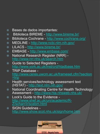    Bases de dados importantes:
    Biblioteca BIREME - http://www.bireme.br/
   Biblioteca Cochrane - http://www.cochrane.org/
   MEDLINE - http://www.ncbi.nlm.nih.gov/
   LILACS - http://www.bireme.br/
   EMBASE - http://www.embase.com/
   National Research Register (NRR) -
    http://www.nrr.nhs.uk/search.htm
   Guide to Selected Registers -
    http://www.york.ac.uk/inst/crd/htadbase.htm
   TRIP Database -
    http://www.ceres.uwcm.ac.uk/frameset.cfm?section
    =trip
   Health services/technology assessment text
    (HSTAT) - http://text.nlm.nih.gov/
   National Coordinating Centre for Health Technology
    Assessment - http://www.hta.nhsweb.nhs.uk/
   Lock's Guide to the Evidence -
    http://www.shef.ac.uk/uni/academic/R-
    Z/scharr/ir/scebm.html
   SIGN Guidelines -
    http://www.show.scot.nhs.uk/sign/home.htm
 