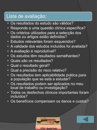 Lista de avaliação:
• Os resultados do estudo são válidos?
• Responde a uma questão clínica específica?
• Os critérios utilizados para a selecção dos
  dados ou artigos estão definidos?
• Estudos relevantes foram esquecidos?
• A validade dos estudos incluídos foi avaliada?
• A avaliação é reprodutível?
• Os estudos têm resultados semelhantes?
• Quais são os resultados?
• Qual o resultado geral?
• Qual a precisão do risco relativo?
• Os resultados tem aplicabilidade prática para
  a população que se está a estudar?
• Os resultados podem ser aplicados no meu
  local de trabalho ou investigação?
• Todos os desfechos clínicos importantes foram
  incluídos?
• Os benefícios compensam os danos e custos?
 