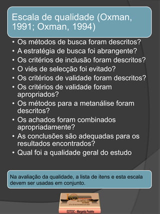 Escala de qualidade (Oxman,
1991; Oxman, 1994)
•   Os métodos de busca foram descritos?
•   A estratégia de busca foi abrangente?
•   Os critérios de inclusão foram descritos?
•   O viés de selecção foi evitado?
•   Os critérios de validade foram descritos?
•   Os critérios de validade foram
    apropriados?
•   Os métodos para a metanálise foram
    descritos?
•   Os achados foram combinados
    apropriadamente?
•   As conclusões são adequadas para os
    resultados encontrados?
•   Qual foi a qualidade geral do estudo


Na avaliação da qualidade, a lista de itens e esta escala
devem ser usadas em conjunto.
 